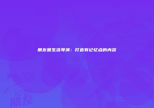 朋友圈生活导演：打造有记忆点的内容