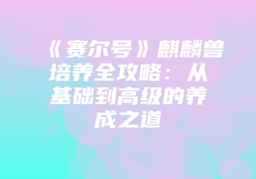 《赛尔号》麒麟兽培养全攻略：从基础到高级的养成之道