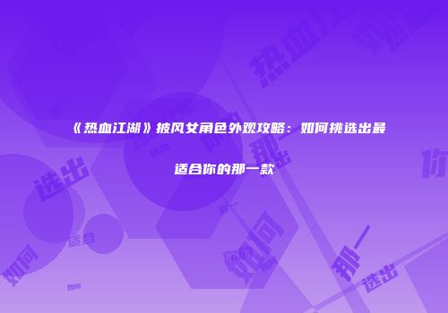 《热血江湖》披风女角色外观攻略：如何挑选出最适合你的那一款