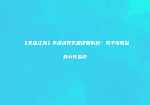 《热血江湖》手游灵符系统深度解析：效率与收益最大化指南