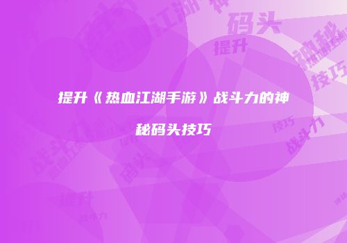提升《热血江湖手游》战斗力的神秘码头技巧