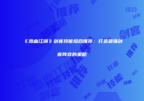 《热血江湖》剑客技能组合推荐：打造最强剑客阵容的策略
