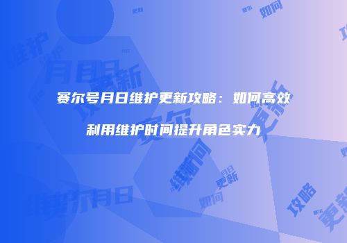 赛尔号月日维护更新攻略:如何高效利用维护时间提升角色实力