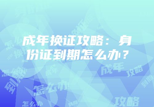 成年换证攻略：身份证到期怎么办？