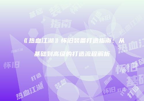 《热血江湖》怀旧装备打造指南：从基础到高级的打造流程解析