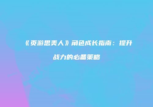 《页游思美人》角色成长指南：提升战力的必备策略