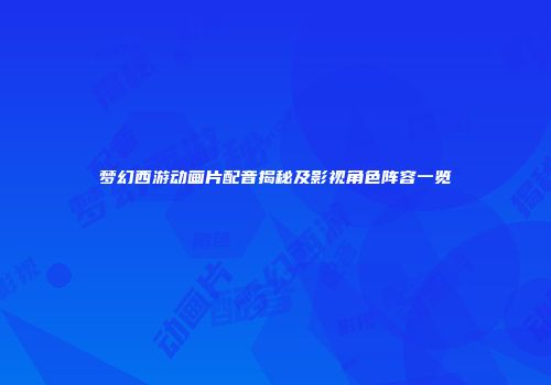 梦幻西游动画片配音揭秘及影视角色阵容一览