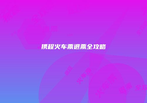 携程火车票退票全攻略