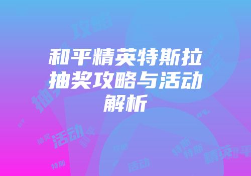 和平精英特斯拉抽奖攻略与活动解析