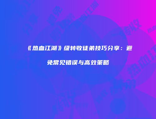 《热血江湖》级转收徒弟技巧分享：避免常见错误与高效策略