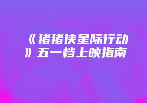 《猪猪侠星际行动》五一档上映指南