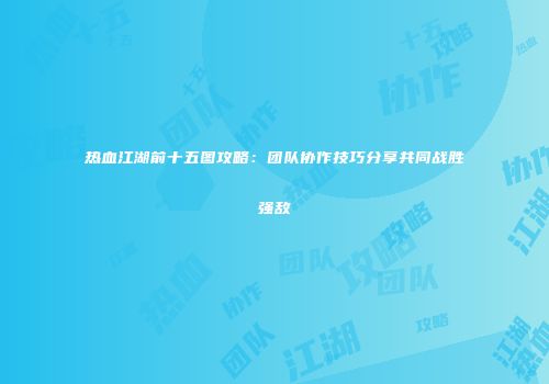 热血江湖前十五图攻略:团队协作技巧分享共同战胜强敌
