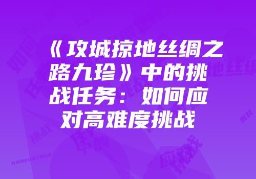 《攻城掠地丝绸之路九珍》中的挑战任务：如何应对高难度挑战