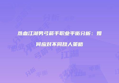 热血江湖男弓箭手职业平衡分析:如何应对不同敌人策略
