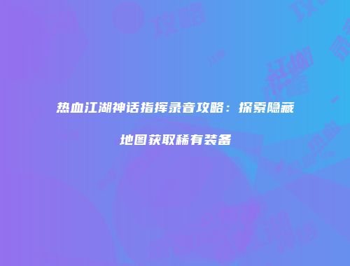 热血江湖神话指挥录音攻略：探索隐藏地图获取稀有装备