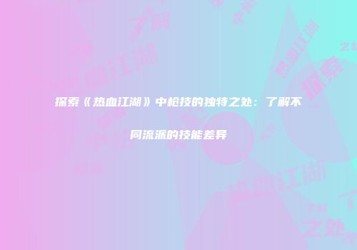 探索《热血江湖》中枪技的独特之处：了解不同流派的技能差异