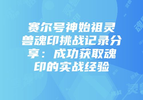 赛尔号神始祖灵兽魂印挑战记录分享：成功获取魂印的实战经验