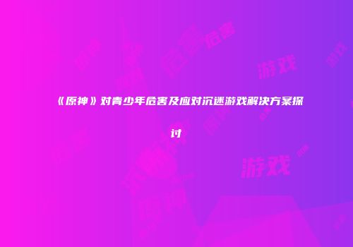 《原神》对青少年危害及应对沉迷游戏解决方案探讨