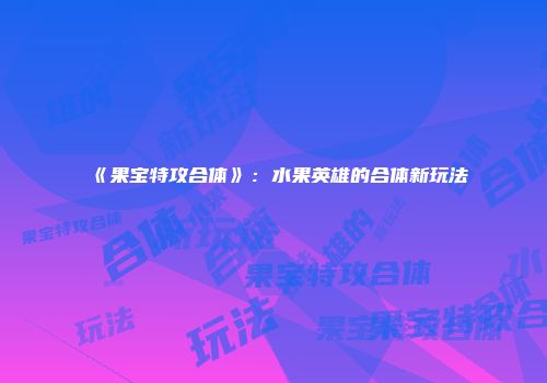 《果宝特攻合体》：水果英雄的合体新玩法
