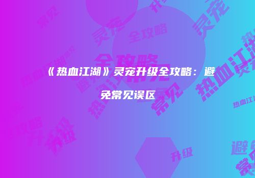 《热血江湖》灵宠升级全攻略：避免常见误区