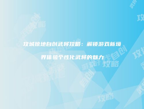 攻城掠地自创武将攻略：解锁游戏新境界体验个性化武将的魅力