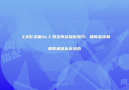 《火影忍者OL》风主阵容搭配技巧:如何选择和调整最佳队友组合