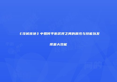 《攻城掠地》中如何平衡武将之间的属性与技能以发挥最大效能