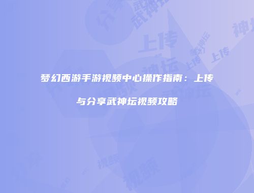 梦幻西游手游视频中心操作指南：上传与分享武神坛视频攻略