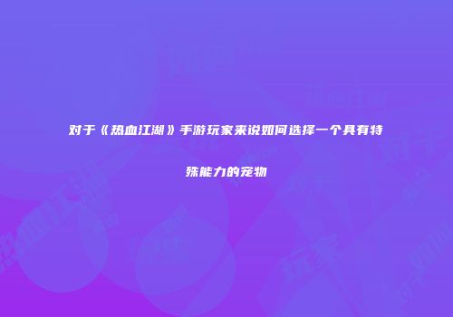 对于《热血江湖》手游玩家来说如何选择一个具有特殊能力的宠物
