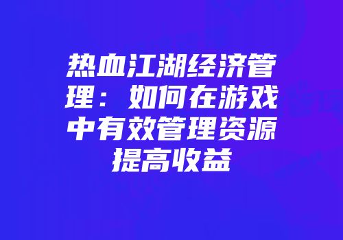 热血江湖经济管理:如何在游戏中有效管理资源提高收益