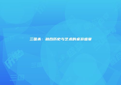 三国杀：融合历史与艺术的桌游盛宴