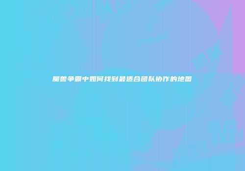 魔兽争霸中如何找到最适合团队协作的地图