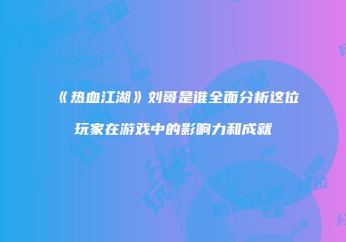 《热血江湖》刘哥是谁全面分析这位玩家在游戏中的影响力和成就