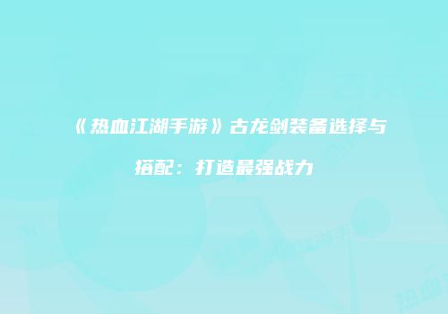 《热血江湖手游》古龙剑装备选择与搭配：打造最强战力