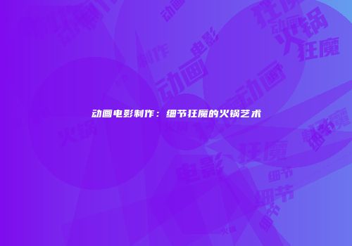 动画电影制作：细节狂魔的火锅艺术