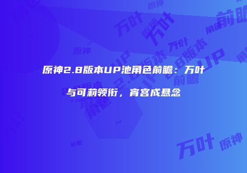 原神2.8版本UP池角色前瞻：万叶与可莉领衔，宵宫成悬念