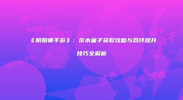 《阴阳师手游》：茨木童子获取攻略与羁绊提升技巧全解析