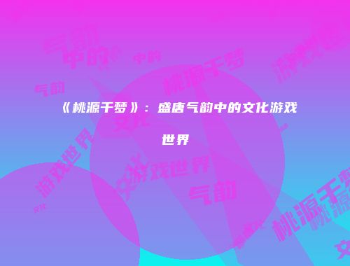 《桃源千梦》：盛唐气韵中的文化游戏世界
