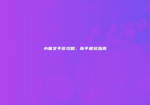 小魔女手游攻略：新手避坑指南