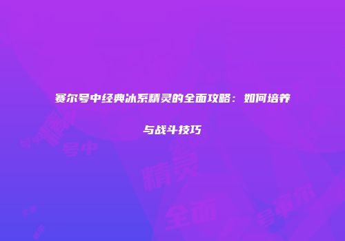 赛尔号中经典冰系精灵的全面攻略：如何培养与战斗技巧