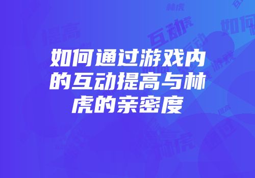 如何通过游戏内的互动提高与林虎的亲密度
