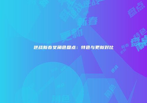 逆战新春女角色盘点：特色与更新对比