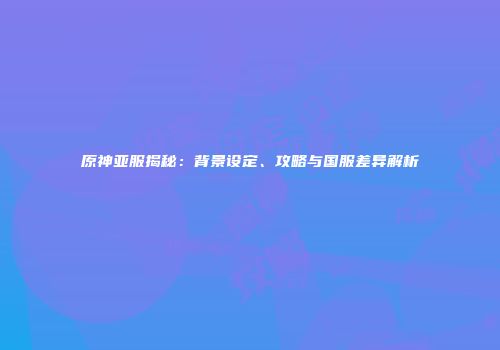 原神亚服揭秘：背景设定、攻略与国服差异解析