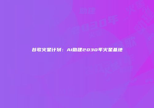 谷歌火星计划：AI助建2030年火星基地