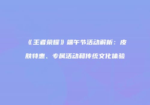 《王者荣耀》端午节活动解析：皮肤特惠、专属活动和传统文化体验