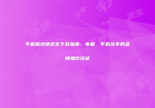 手机版绝地求生下载指南：电脑、手机及不同品牌操作详述