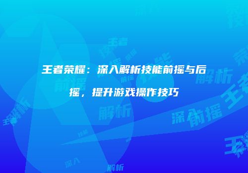 王者荣耀：深入解析技能前摇与后摇，提升游戏操作技巧