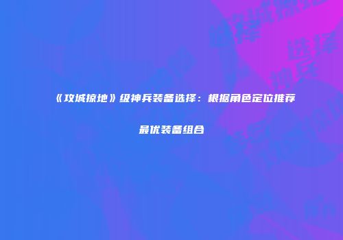 《攻城掠地》级神兵装备选择：根据角色定位推荐最优装备组合
