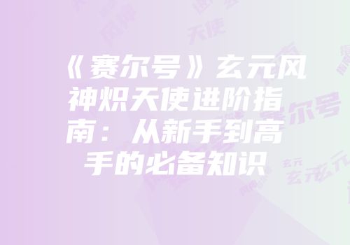 《赛尔号》玄元风神炽天使进阶指南：从新手到高手的必备知识