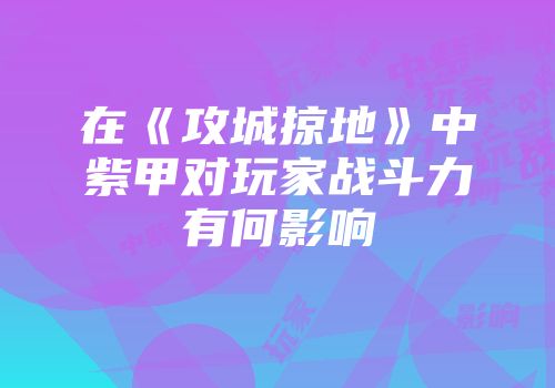 在《攻城掠地》中紫甲对玩家战斗力有何影响